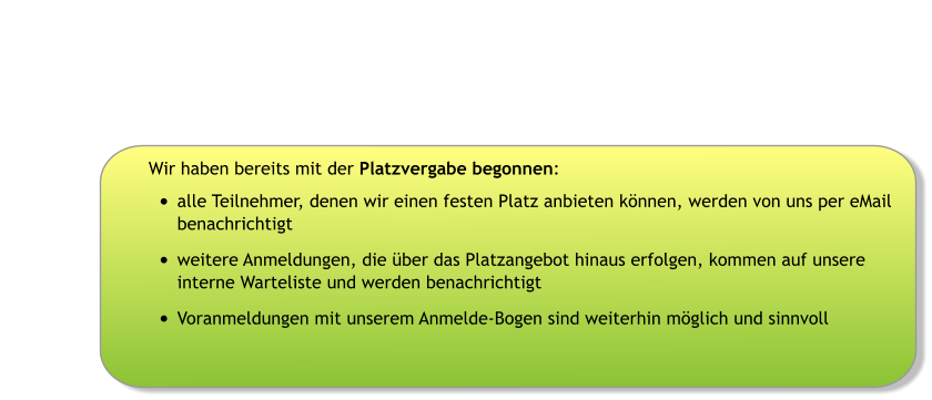 Wir haben bereits mit der Platzvergabe begonnen: •	alle Teilnehmer, denen wir einen festen Platz anbieten können, werden von uns per eMail benachrichtigt •	weitere Anmeldungen, die über das Platzangebot hinaus erfolgen, kommen auf unsere interne Warteliste und werden benachrichtigt •	Voranmeldungen mit unserem Anmelde-Bogen sind weiterhin möglich und sinnvoll